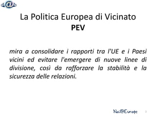 La Politica Europea di Vicinato
                     PEV

mira a consolidare i rapporti tra l'UE e i Paesi
vicini ed evitare l'emergere di nuove linee di
divisione, così da rafforzare la stabilità e la
sicurezza delle relazioni.



                                               2
 