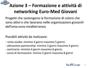 Azione 3 – Formazione e attività di
     networking Euro-Med Giovani
Progetti che sostengono la formazione di coloro che
sono attivi e che lavorano nelle organizzazioni giovanili
dell’area euro-mediterranea

Possibili attività da realizzare:
- visita studio: minimo 3 giorni massimo 5 giorni;
- attivazione partnership: minimo 3 giorni massimo 5 giorni;
- seminario: minimo 4 giorni massimo 6 giorni;
- corso di formazione: minino 5 giorni massimo 8 giorni


                                                               20
 