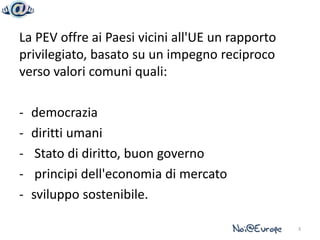 La PEV offre ai Paesi vicini all'UE un rapporto
privilegiato, basato su un impegno reciproco
verso valori comuni quali:

-   democrazia
-   diritti umani
-    Stato di diritto, buon governo
-    principi dell'economia di mercato
-   sviluppo sostenibile.

                                                  3
 