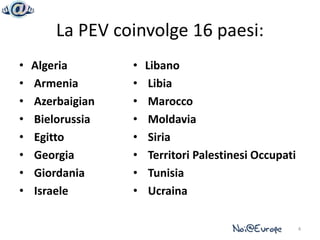La PEV coinvolge 16 paesi:
•   Algeria       •   Libano
•   Armenia       •    Libia
•   Azerbaigian   •    Marocco
•   Bielorussia   •    Moldavia
•   Egitto        •    Siria
•   Georgia       •    Territori Palestinesi Occupati
•   Giordania     •    Tunisia
•   Israele       •    Ucraina

                                                        4
 
