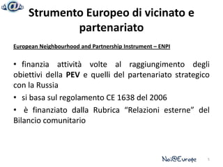 Strumento Europeo di vicinato e
             partenariato
European Neighbourhood and Partnership Instrument – ENPI


• finanzia attività volte al raggiungimento degli
obiettivi della PEV e quelli del partenariato strategico
con la Russia
• si basa sul regolamento CE 1638 del 2006
• è finanziato dalla Rubrica “Relazioni esterne” del
Bilancio comunitario



                                                           5
 