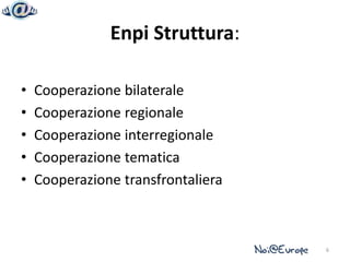 Enpi Struttura:

•   Cooperazione bilaterale
•   Cooperazione regionale
•   Cooperazione interregionale
•   Cooperazione tematica
•   Cooperazione transfrontaliera



                                    6
 