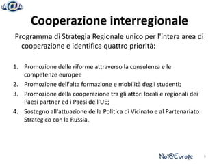 Cooperazione interregionale
Programma di Strategia Regionale unico per l'intera area di
  cooperazione e identifica quattro priorità:

1. Promozione delle riforme attraverso la consulenza e le
   competenze europee
2. Promozione dell'alta formazione e mobilità degli studenti;
3. Promozione della cooperazione tra gli attori locali e regionali dei
   Paesi partner ed i Paesi dell'UE;
4. Sostegno all'attuazione della Politica di Vicinato e al Partenariato
   Strategico con la Russia.




                                                                          8
 