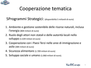 Cooperazione tematica
5Programmi Strategici: (disponibilità 5 miliardi di euro)
1. Ambiente e gestione sostenibile delle risorse naturali, inclusa
   l'energia (804 milioni di euro)
2. Ruolo degli attori non statali e delle autorità locali nello
   sviluppo (1.639 milioni di euro)
3. Cooperazione con i Paesi Terzi nelle aree di immigrazione e
   asilo (384 milioni di euro)
4. Sicurezza alimentare (1.709 milioni di euro)
5. Sviluppo sociale e umano (1.060 milioni di euro).


                                                                     9
 