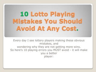 10 Lotto Playing
 Mistakes You Should
  Avoid At Any Cost.
  Every day I see lottery players making these obvious
                      mistakes, and
    wondering why they are not getting more wins.
So here’s 10 playing errors you MUST avoid - it will make
                       you a better
                         player:
 