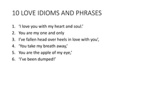 10 LOVE IDIOMS AND PHRASES
1. ‘I love you with my heart and soul.’
2. You are my one and only
3. I’ve fallen head over heels in love with you’,
4. ‘You take my breath away,’
5. You are the apple of my eye,’
6. ‘I’ve been dumped!’
 