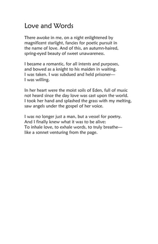 Love and Words
There awoke in me, on a night enlightened by
magnificent starlight, fancies for poetic pursuit in
the name of love. And of this, an autumn-haired,
spring-eyed beauty of sweet unawareness.

I became a romantic, for all intents and purposes,
and bowed as a knight to his maiden in waiting.
I was taken. I was subdued and held prisoner—
I was willing.

In her heart were the moist soils of Eden, full of music
not heard since the day love was cast upon the world.
I took her hand and splashed the grass with my melting,
saw angels under the gospel of her voice.

I was no longer just a man, but a vessel for poetry.
And I finally knew what it was to be alive:
To inhale love, to exhale words, to truly breathe—
like a sonnet venturing from the page.
 