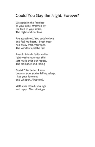 Could You Stay the Night, Forever?
Wrapped in the fireplace
of your arms. Warmed by
the trust in your smile.
The night and our love

Are acquainted. You cuddle close
and feel my heart. I brush your
hair away from your face.
The window and the rain

Are old friends. Soft candle-
light washes over our skin,
soft music over our repose.
The ambiance and timing

Couldn't be better. I look
down at you, you're falling asleep.
I kiss your forehead
and whisper, Sleep well.

With eyes closed, you sigh
and reply, Then don't go.
 