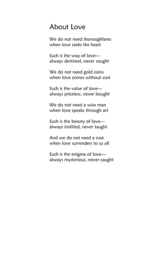 About Love
We do not need thoroughfares
when love seeks the heart

Such is the way of love—
always destined, never sought

We do not need gold coins
when love comes without cost

Such is the value of love—
always priceless, never bought

We do not need a wise man
when love speaks through art

Such is the beauty of love—
always instilled, never taught

And we do not need a ruse
when love surrenders to us all

Such is the enigma of love—
always mysterious, never caught
 