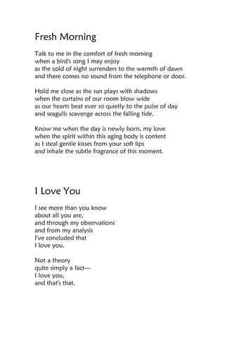 Fresh Morning
Talk to me in the comfort of fresh morning
when a bird's song I may enjoy
as the cold of night surrenders to the warmth of dawn
and there comes no sound from the telephone or door.

Hold me close as the sun plays with shadows
when the curtains of our room blow wide
as our hearts beat ever so quietly to the pulse of day
and seagulls scavenge across the falling tide.

Know me when the day is newly born, my love
when the spirit within this aging body is content
as I steal gentle kisses from your soft lips
and inhale the subtle fragrance of this moment.




I Love You
I see more than you know
about all you are,
and through my observations
and from my analysis
I've concluded that
I love you.

Not a theory
quite simply a fact—
I love you,
and that's that.
 