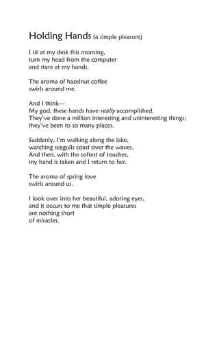 Holding Hands (a simple pleasure)
I sit at my desk this morning,
turn my head from the computer
and stare at my hands.

The aroma of hazelnut coffee
swirls around me.

And I think—
My god, these hands have really accomplished.
They’ve done a million interesting and uninteresting things;
they’ve been to so many places.

Suddenly, I’m walking along the lake,
watching seagulls coast over the waves.
And then, with the softest of touches,
my hand is taken and I return to her.

The aroma of spring love
swirls around us.

I look over into her beautiful, adoring eyes,
and it occurs to me that simple pleasures
are nothing short
of miracles.
 
