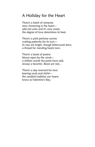 A Holiday for the Heart
There's a batch of romance
now simmering in the heart—
add red wine and it's very sweet,
the degree of love determines its heat.

There's a pink perfume sunrise
waiting patiently for its turn—
its rays are bright, though bittersweet born,
a thread for mending hearts torn.

There's a book of poetry
blown open by the wind—
a million words the poets have said,
always a favorite: Roses are red…

There's a day reserved for love
bearing cards and cliché—
the candied tradition our hearts
know as Valentine's Day.
 