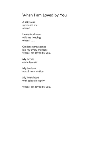 When I am Loved by You
A silky aura
surrounds me
when I . . .

Lavender dreams
visit me sleeping
when I . . .

Golden extravagance
fills my every moment
when I am loved by you.

My nerves
come to ease

My tensions
are of no attention

My heart beats
with subtle integrity

when I am loved by you.
 