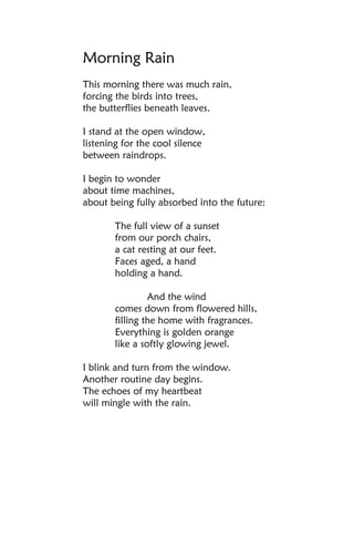 Morning Rain
This morning there was much rain,
forcing the birds into trees,
the butterflies beneath leaves.

I stand at the open window,
listening for the cool silence
between raindrops.

I begin to wonder
about time machines,
about being fully absorbed into the future:

       The full view of a sunset
       from our porch chairs,
       a cat resting at our feet.
       Faces aged, a hand
       holding a hand.

                And the wind
       comes down from flowered hills,
       filling the home with fragrances.
       Everything is golden orange
       like a softly glowing jewel.

I blink and turn from the window.
Another routine day begins.
The echoes of my heartbeat
will mingle with the rain.
 