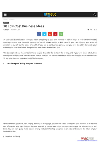 Home  BUSINESS
1179
BUSINESS
10 Low-Cost Business Ideas
 
10 Low-Cost Business Ideas – Do you dream of opening up your own business or a small shop? Is your talent hindered by
your finances and your dream of stepping into the biz market seems to look hazy? If yes, then don’t let your wings of
ambition be cut-off by the factor of wealth. If you are a real business person, and you have the ability to handle your
business with total enthusiasm and precision, then here is a chance for you.
This development and modernization have seeped deep into the roots of the society, and if you have sheer talent, then
nothing can hold you back. Here are some options that you opt for and these ideas would not cost you much.These are the
10 low-cost business ideas you would like to pursue.
1. Transform your hobby into your business
Whatever talent you have, be it singing, dancing, or doing yoga, you can use it as a concept for your business. It is the best
part of opening your own business because you get to choose everything on your own without the intervention of any
boss. You can start giving music lessons or any institution that help you grow as an artist and secures the future of your
students as well.
2. Content creation
By Deepali - November 8, 2016  4
  
 
converted by Web2PDFConvert.com
 