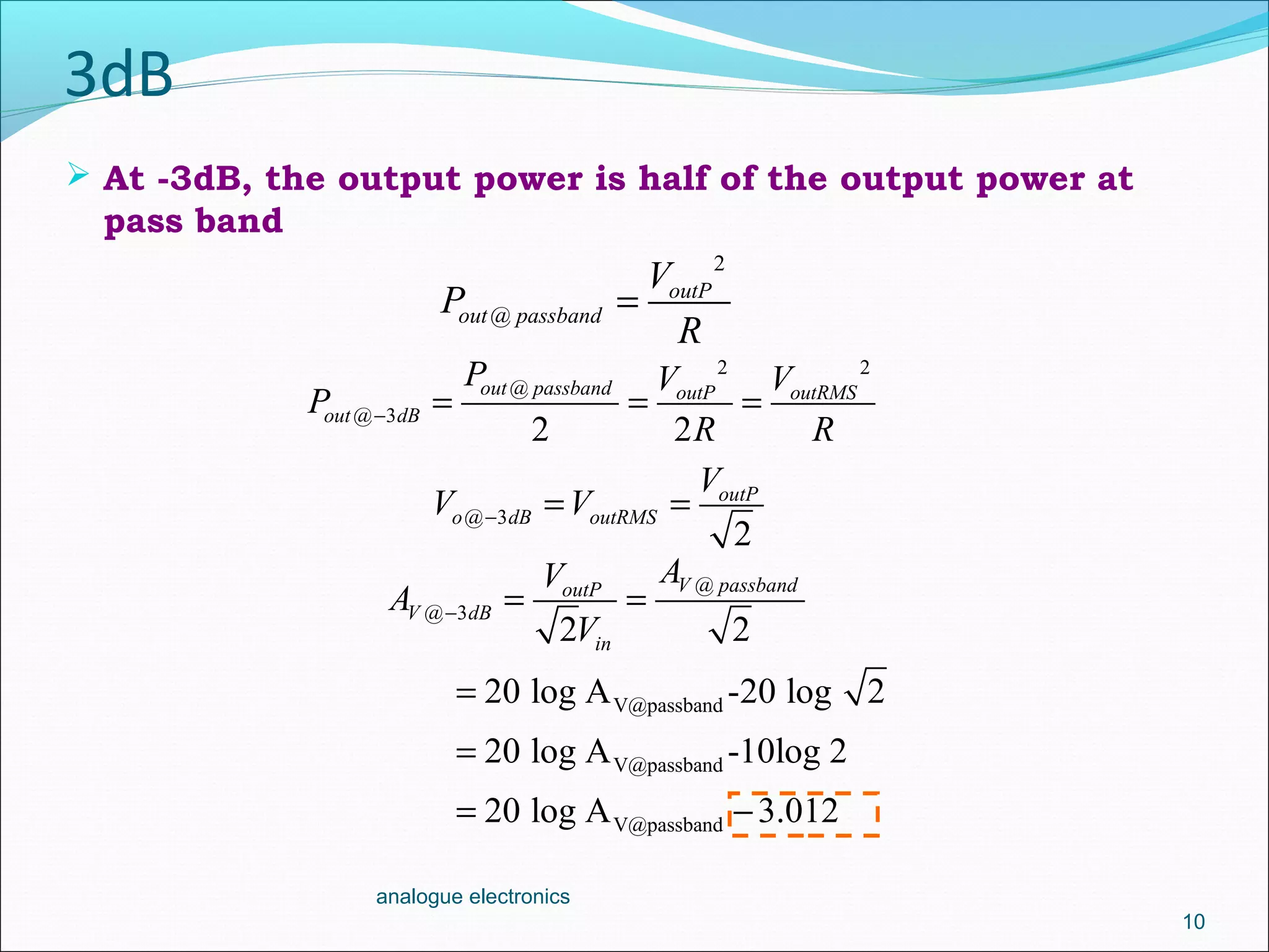 3dB
 At -3dB, the output power is half of the output power at
pass band
10
analogue electronics
V@passband
V@passband
V@passband
20 log A -20 log 2
20 log A -10log 2
20 log A 3.012
=
=
= −
2
@
outP
out passband
V
P
R
=
2 2
@
@ 3
2 2
out passband outP outRMS
out dB
P V V
P
R R
− = = =
@ 3
2
outP
o dB outRMS
V
V V− = =
@
@ 3
2 2
V passbandoutP
V dB
in
AV
A
V
− = =
 