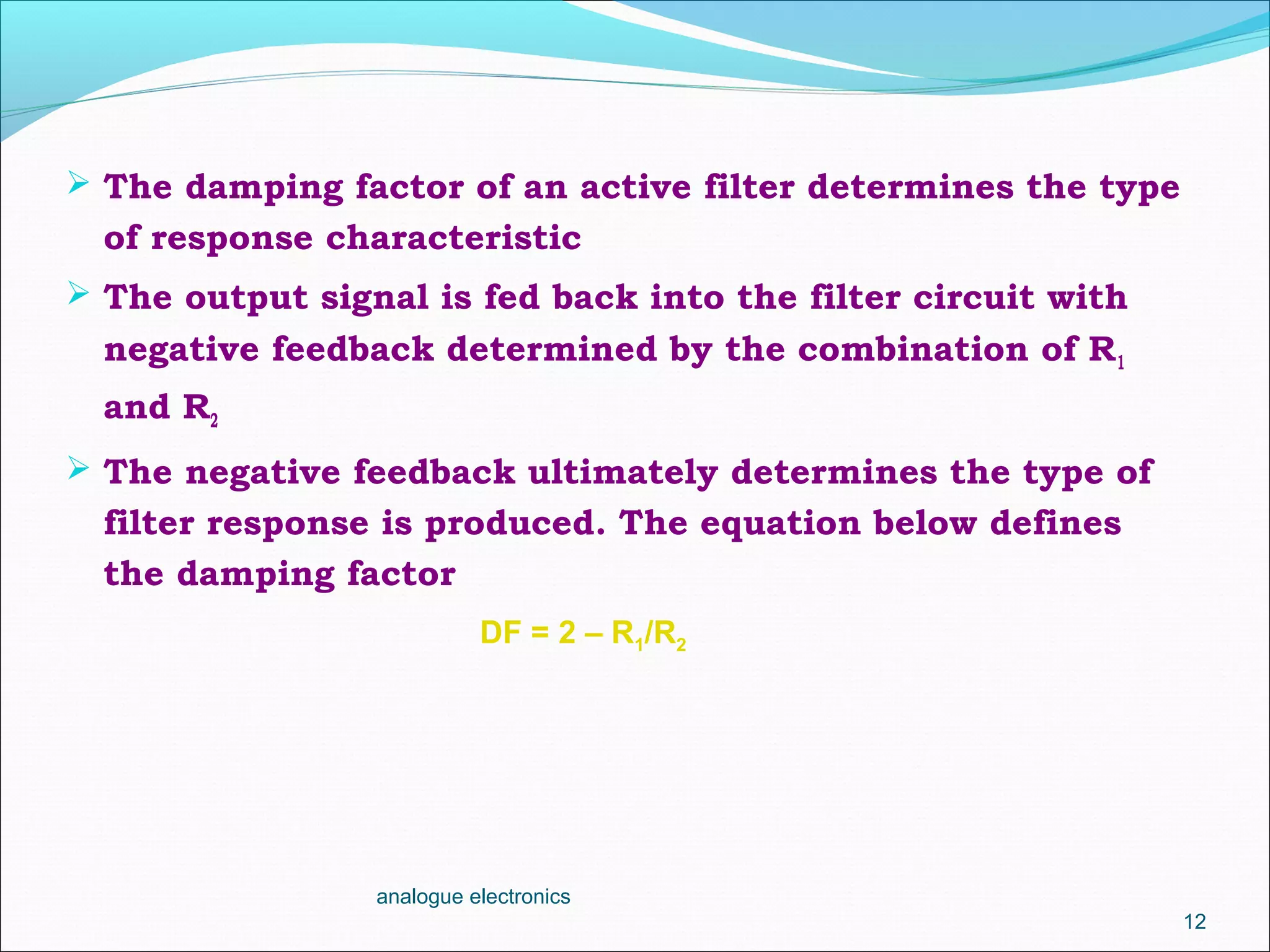  The damping factor of an active filter determines the type
of response characteristic
 The output signal is fed back into the filter circuit with
negative feedback determined by the combination of R1
and R2
 The negative feedback ultimately determines the type of
filter response is produced. The equation below defines
the damping factor
analogue electronics
12
DF = 2 – R1/R2
 