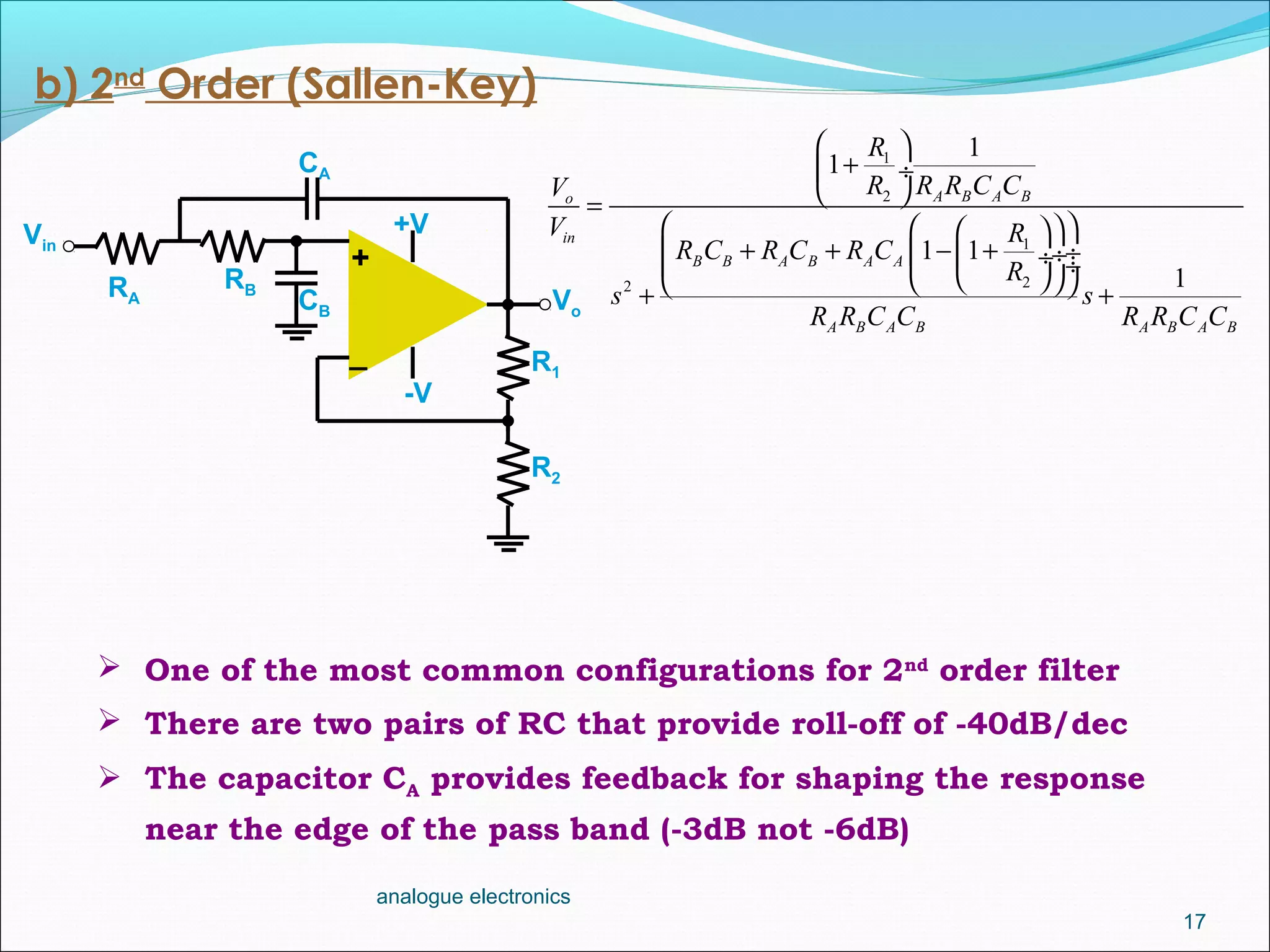 17
analogue electronics
b) 2nd
Order (Sallen-Key)
 One of the most common configurations for 2nd
order filter
 There are two pairs of RC that provide roll-off of -40dB/dec
 The capacitor CA provides feedback for shaping the response
near the edge of the pass band (-3dB not -6dB)
Vo
R1
R2
_
+
Vin
+V
-V
RA
CA
RB
CB
1
2
1
22
1
1
1 1
1
A B A Bo
in
B B A B A A
A B A B A B A B
R
R R R C CV
V R
R C R C R C
R
s s
R R C C R R C C
 
+ ÷
 =
   
+ + − + ÷ ÷ ÷ ÷   + +
 