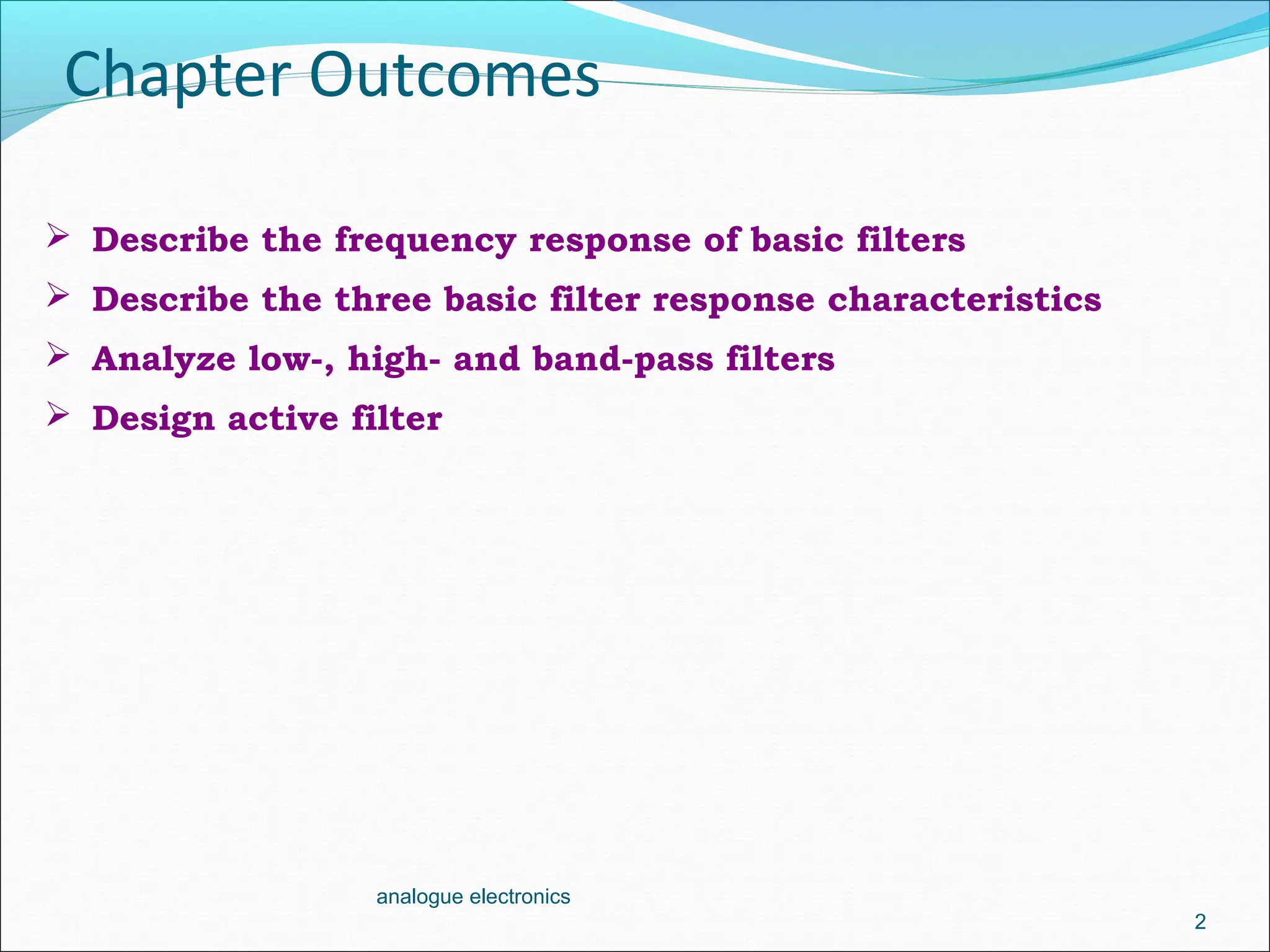 Chapter Outcomes
2
analogue electronics
 Describe the frequency response of basic filters
 Describe the three basic filter response characteristics
 Analyze low-, high- and band-pass filters
 Design active filter
 
