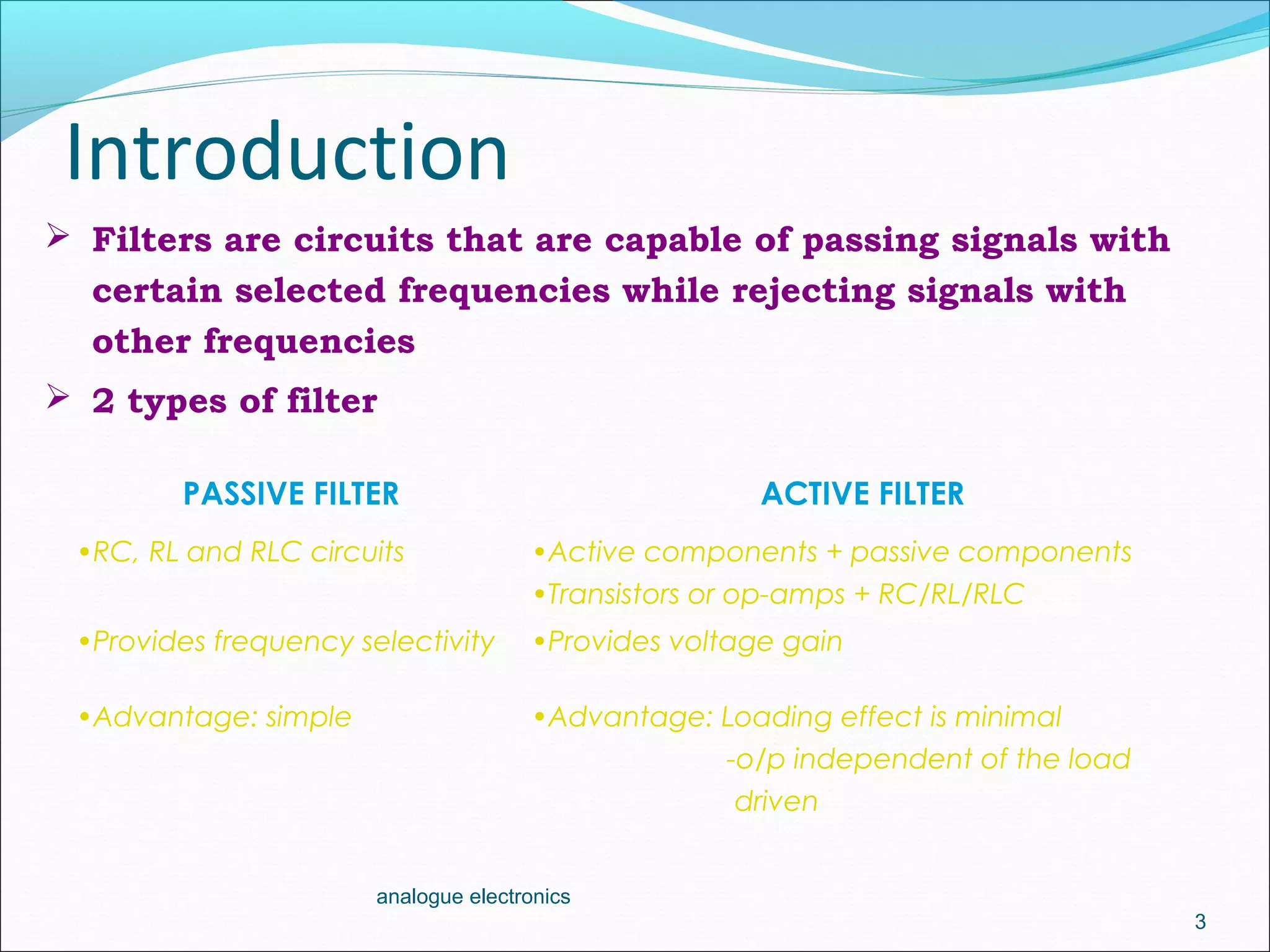 Introduction
PASSIVE FILTER ACTIVE FILTER
•RC, RL and RLC circuits •Active components + passive components
•Transistors or op-amps + RC/RL/RLC
•Provides frequency selectivity •Provides voltage gain
•Advantage: simple •Advantage: Loading effect is minimal
-o/p independent of the load
driven
3
analogue electronics
 Filters are circuits that are capable of passing signals with
certain selected frequencies while rejecting signals with
other frequencies
 2 types of filter
 