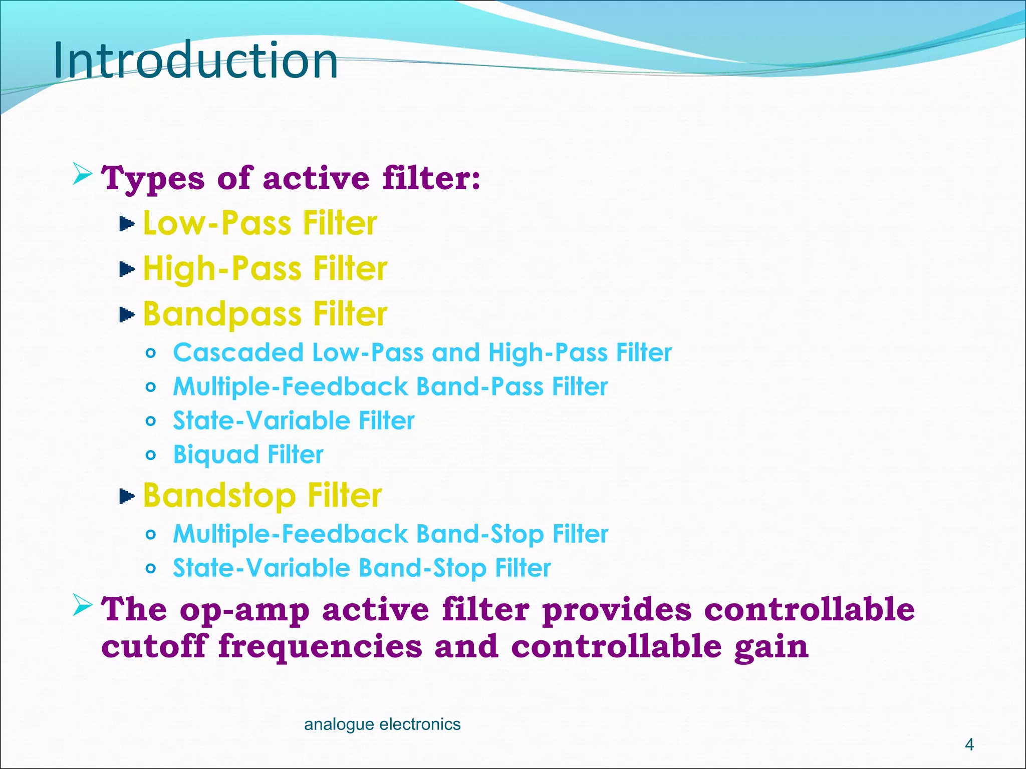 Introduction
Types of active filter:
Low-Pass Filter
High-Pass Filter
Bandpass Filter
o Cascaded Low-Pass and High-Pass Filter
o Multiple-Feedback Band-Pass Filter
o State-Variable Filter
o Biquad Filter
Bandstop Filter
o Multiple-Feedback Band-Stop Filter
o State-Variable Band-Stop Filter
The op-amp active filter provides controllable
cutoff frequencies and controllable gain
4
analogue electronics
 