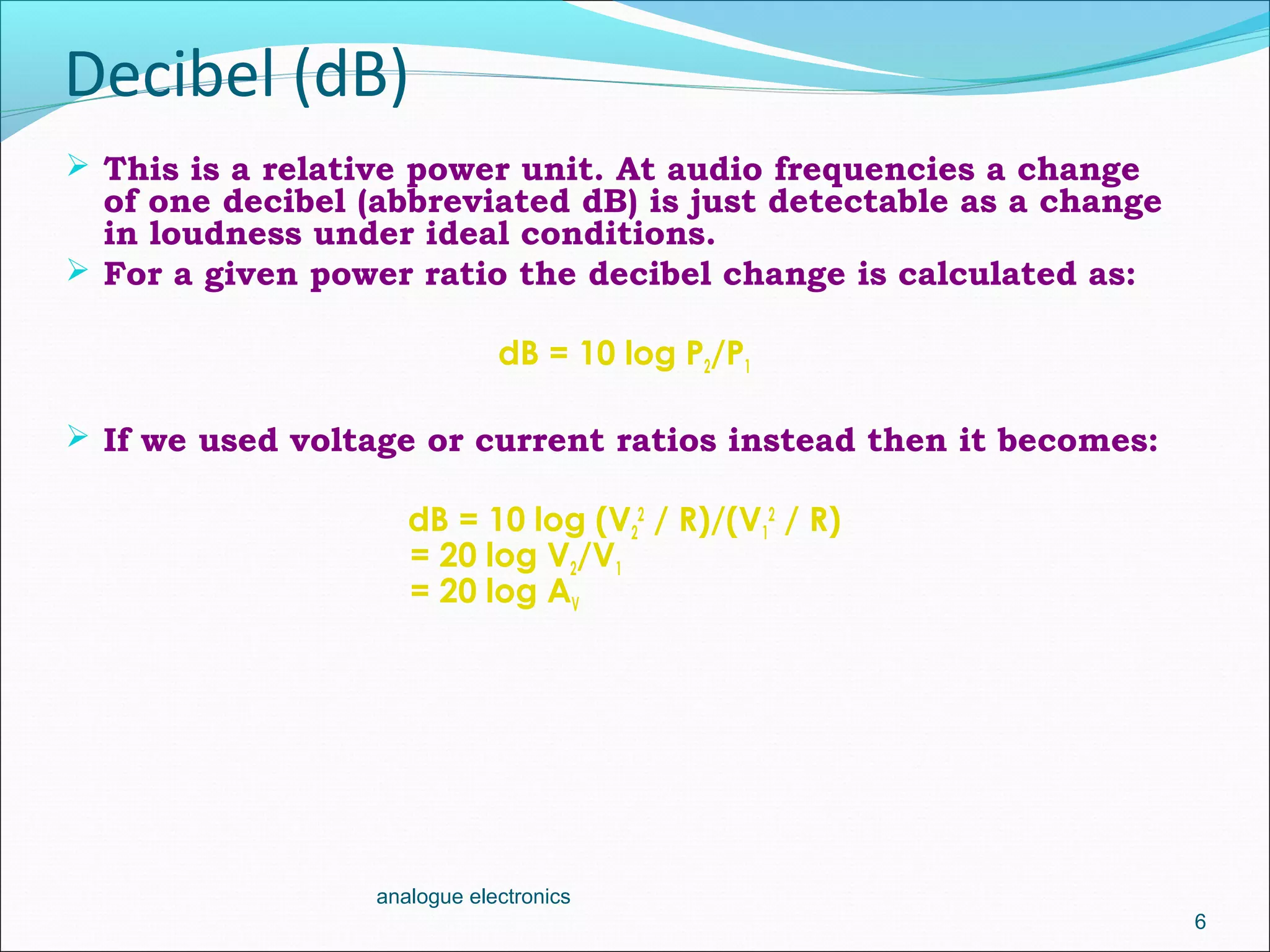 Decibel (dB)
 This is a relative power unit. At audio frequencies a change
of one decibel (abbreviated dB) is just detectable as a change
in loudness under ideal conditions.
 For a given power ratio the decibel change is calculated as:
dB = 10 log P2/P1
 If we used voltage or current ratios instead then it becomes:
dB = 10 log (V2
2
/ R)/(V1
2
/ R)
= 20 log V2/V1
= 20 log AV
6
analogue electronics
 
