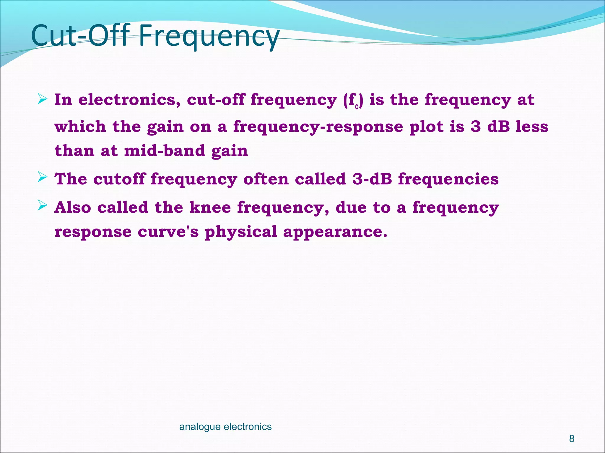 Cut-Off Frequency
 In electronics, cut-off frequency (fc) is the frequency at
which the gain on a frequency-response plot is 3 dB less
than at mid-band gain
 The cutoff frequency often called 3-dB frequencies
 Also called the knee frequency, due to a frequency
response curve's physical appearance.
8
analogue electronics
 