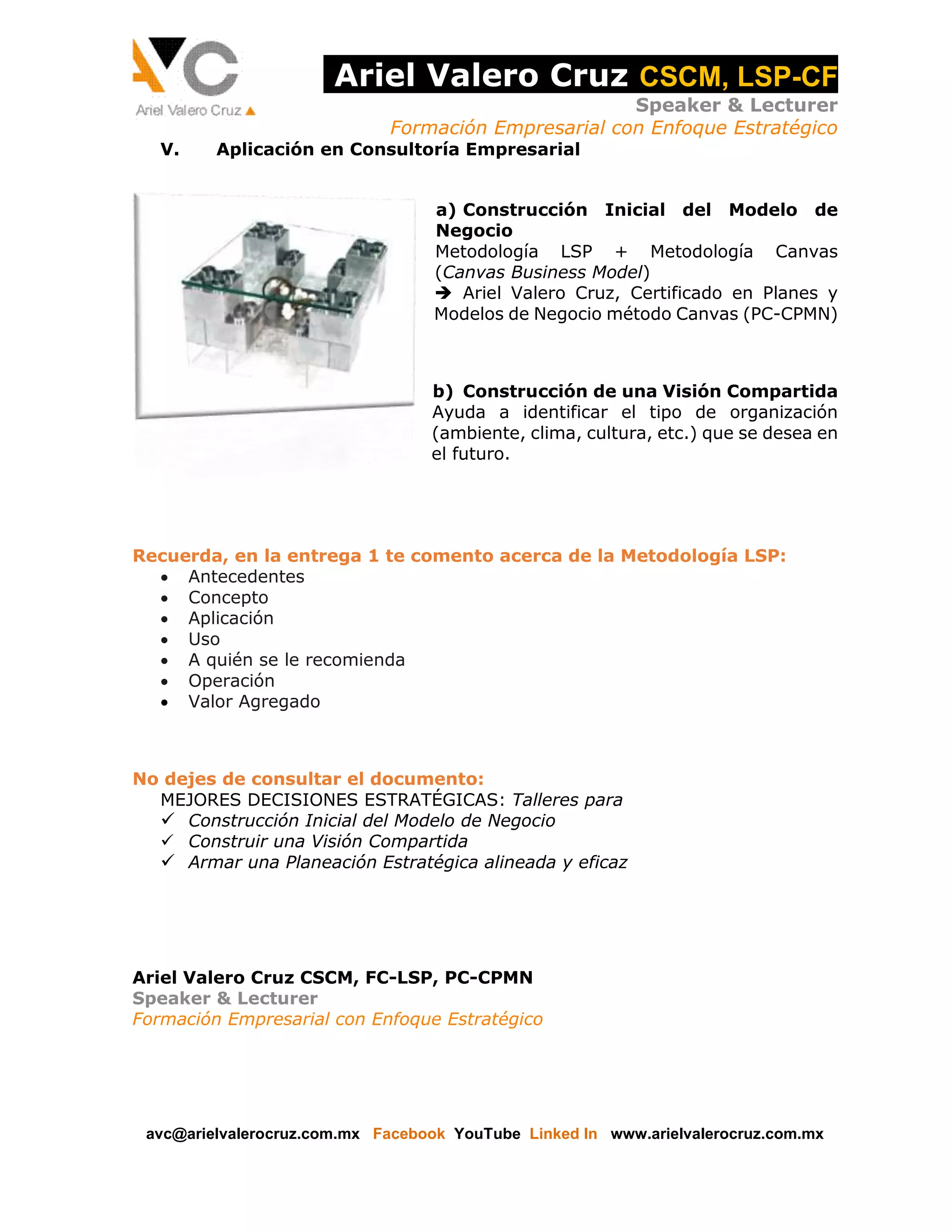 Ariel Valero Cruz CSCM, LSP-CF
Speaker & Lecturer
Formación Empresarial con Enfoque Estratégico
V.

Aplicación en Consultoría Empresarial
a) Construcción Inicial del Modelo de
Negocio
Metodología LSP + Metodología Canvas
(Canvas Business Model)
 Ariel Valero Cruz, Certificado en Planes y
Modelos de Negocio método Canvas (PC-CPMN)

b) Construcción de una Visión Compartida
Ayuda a identificar el tipo de organización
(ambiente, clima, cultura, etc.) que se desea en
el futuro.

Recuerda, en la entrega 1 te comento acerca de la Metodología LSP:
 Antecedentes
 Concepto
 Aplicación
 Uso
 A quién se le recomienda
 Operación
 Valor Agregado

No dejes de consultar el documento:
MEJORES DECISIONES ESTRATÉGICAS: Talleres para
 Construcción Inicial del Modelo de Negocio
 Construir una Visión Compartida
 Armar una Planeación Estratégica alineada y eficaz

Ariel Valero Cruz CSCM, FC-LSP, PC-CPMN
Speaker & Lecturer
Formación Empresarial con Enfoque Estratégico

avc@arielvalerocruz.com.mx Facebook YouTube Linked In www.arielvalerocruz.com.mx

 