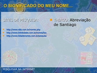 O SIGNIFICADO DO MEU NOME... SITES DE PESQUISA: http://www.ebb.com.br/nomes.php http://www.linkdobebe.com.br/nomes/boys/a.htm http://www.listadenomes.com.br/pesquisa-de-nomes/ THIAGO:  Abreviação de Santiago   PESQUISAR NA INTERNET 