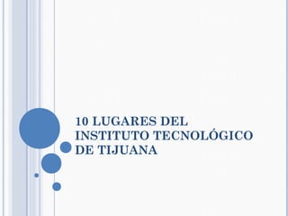 10 LUGARES DEL
INSTITUTO TECNOLÓGICO
DE TIJUANA
 