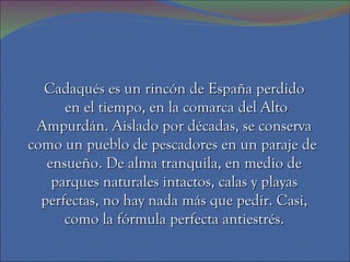 Cadaqués es un rincón de España perdido
      en el tiempo, en la comarca del Alto
 Ampurdán. Aislado por décadas, se conserva
como un pueblo de pescadores en un paraje de
   ensueño. De alma tranquila, en medio de
    parques naturales intactos, calas y playas
  perfectas, no hay nada más que pedir. Casi,
      como la fórmula perfecta antiestrés.
 