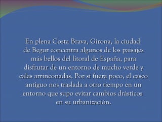 En plena Costa Brava, Girona, la ciudad
 de Begur concentra algunos de los paisajes
     más bellos del litoral de España, para
  disfrutar de un entorno de mucho verde y
calas arrinconadas. Por si fuera poco, el casco
  antiguo nos traslada a otro tiempo en un
 entorno que supo evitar cambios drásticos
              en su urbanización.
 