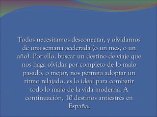 Todos necesitamos desconectar, y olvidarnos
  de una semana acelerada (o un mes, o un
año). Por ello, buscar un destino de viaje que
 nos haga olvidar por completo de lo malo
  pasado, o mejor, nos permita adoptar un
   ritmo relajado, es lo ideal para combatir
      todo lo malo de la vida moderna. A
   continuación, 10 destinos antiestrés en
                    España:
 