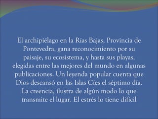 El archipiélago en la Rías Bajas, Provincia de
    Pontevedra, gana reconocimiento por su
    paisaje, su ecosistema, y hasta sus playas,
elegidas entre las mejores del mundo en algunas
 publicaciones. Un leyenda popular cuenta que
 Dios descansó en las Islas Cíes el séptimo día.
    La creencia, ilustra de algún modo lo que
   transmite el lugar. El estrés lo tiene difícil
 