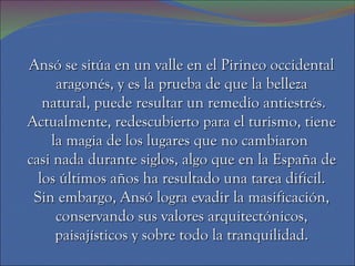 Ansó se sitúa en un valle en el Pirineo occidental
     aragonés, y es la prueba de que la belleza
   natural, puede resultar un remedio antiestrés.
Actualmente, redescubierto para el turismo, tiene
    la magia de los lugares que no cambiaron
casi nada durante siglos, algo que en la España de
  los últimos años ha resultado una tarea difícil.
 Sin embargo, Ansó logra evadir la masificación,
     conservando sus valores arquitectónicos,
     paisajísticos y sobre todo la tranquilidad.
 