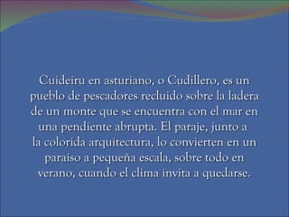 Cuideiru en asturiano, o Cudillero, es un
pueblo de pescadores recluido sobre la ladera
de un monte que se encuentra con el mar en
 una pendiente abrupta. El paraje, junto a
la colorida arquitectura, lo convierten en un
   paraíso a pequeña escala, sobre todo en
 verano, cuando el clima invita a quedarse.
 