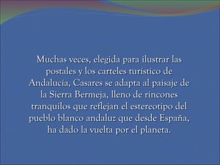 Muchas veces, elegida para ilustrar las
     postales y los carteles turístico de
Andalucía, Casares se adapta al paisaje de
   la Sierra Bermeja, lleno de rincones
tranquilos que reflejan el estereotipo del
pueblo blanco andaluz que desde España,
     ha dado la vuelta por el planeta.
 