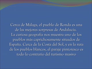 Cerca de Málaga, el pueblo de Ronda es una
    de las mejores sorpresas de Andalucía.
 La curiosa geografía nos muestra uno de los
  pueblos más caprichosamente situados de
España. Cerca de la Costa del Sol, y en la ruta
de los pueblos blancos, el paraje pintoresco es
     todo lo contrario del turismo masivo
 