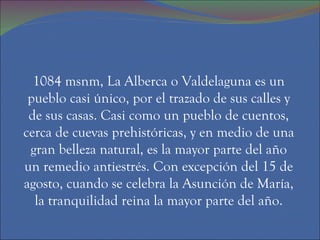 1084 msnm, La Alberca o Valdelaguna es un
 pueblo casi único, por el trazado de sus calles y
 de sus casas. Casi como un pueblo de cuentos,
cerca de cuevas prehistóricas, y en medio de una
 gran belleza natural, es la mayor parte del año
un remedio antiestrés. Con excepción del 15 de
agosto, cuando se celebra la Asunción de María,
  la tranquilidad reina la mayor parte del año.
 