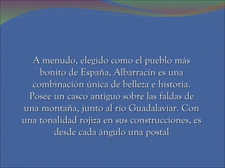A menudo, elegido como el pueblo más
    bonito de España, Albarracín es una
  combinación única de belleza e historia.
 Posee un casco antiguo sobre las faldas de
una montaña, junto al río Guadalaviar. Con
una tonalidad rojiza en sus construcciones, es
       desde cada ángulo una postal
 