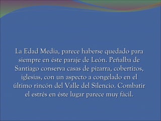 La Edad Media, parece haberse quedado para
  siempre en éste paraje de León. Peñalba de
Santiago conserva casas de pizarra, cobertizos,
   iglesias, con un aspecto a congelado en el
último rincón del Valle del Silencio. Combatir
     el estrés en éste lugar parece muy fácil.
 