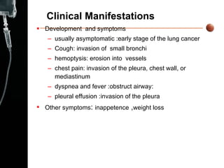 Clinical Manifestations Development  and symptoms usually asymptomatic :early stage of the lung cancer  Cough: invasion of  small bronchi hemoptysis: erosion into  vessels chest pain: invasion of the pleura, chest wall, or mediastinum  dyspnea and fever :obstruct airway: pleural effusion :invasion of the pleura Other symptoms :  inappetence  , weight loss  