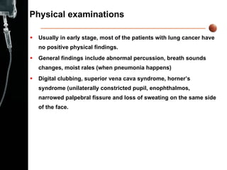 Physical examinations Usually in early stage, most of the patients with lung cancer have no positive physical findings. General findings include abnormal percussion, breath sounds changes, moist rales (when pneumonia happens) Digital clubbing, superior vena cava syndrome, horner’s syndrome (unilaterally constricted pupil, enophthalmos, narrowed palpebral fissure and loss of sweating on the same side of the face. 