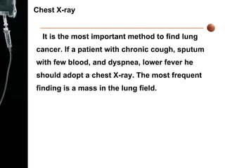 Chest X-ray  It is the most important method to find lung cancer. If a patient with chronic cough, sputum with few blood, and dyspnea, lower fever he should adopt a chest X-ray. The most frequent finding is a mass in the lung field.  