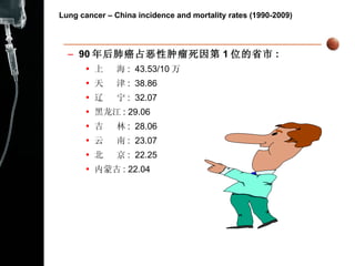Lung cancer – China incidence and mortality rates (1990-2009) 90 年后肺癌占恶性肿瘤死因第 1 位的省市 : 上  海 :  43.53/10 万 天  津 :  38.86 辽  宁 :  32.07 黑龙江 : 29.06 吉  林 :  28.06 云  南 :  23.07 北  京 :  22.25 内蒙古 : 22.04 