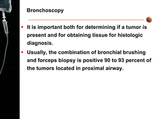 Bronchoscopy  It is important both for   determining if a tumor is present and for obtaining tissue for histologic diagnosis. Usually, the combination of bronchial brushing and forceps biopsy is positive 90 to 93 percent of the tumors located in proximal airway. 