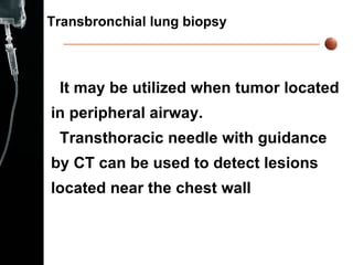 Transbronchial lung biopsy It may be utilized when tumor located  in peripheral airway. Transthoracic needle with guidance  by CT can be used to detect lesions  located near the chest wall  