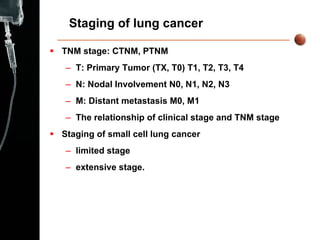 Staging of lung cancer TNM stage: CTNM, PTNM T: Primary Tumor (TX, T0) T1, T2, T3, T4 N: Nodal Involvement N0, N1, N2, N3 M: Distant metastasis M0, M1 The relationship of clinical stage and TNM stage Staging of small cell lung cancer  limited stage extensive stage .   