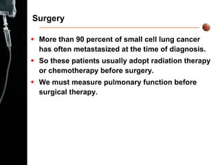 Surgery More than 90 percent of small cell lung cancer has often metastasized at the time of diagnosis. So these patients usually adopt radiation therapy or chemotherapy before surgery. We must measure pulmonary function before surgical therapy. 
