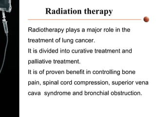 Radiation therapy Radiotherapy plays a major role in the treatment of lung cancer. It is divided into curative treatment and palliative treatment.  It is of proven benefit in controlling bone pain, spinal cord compression, superior vena cava  syndrome and bronchial obstruction.  
